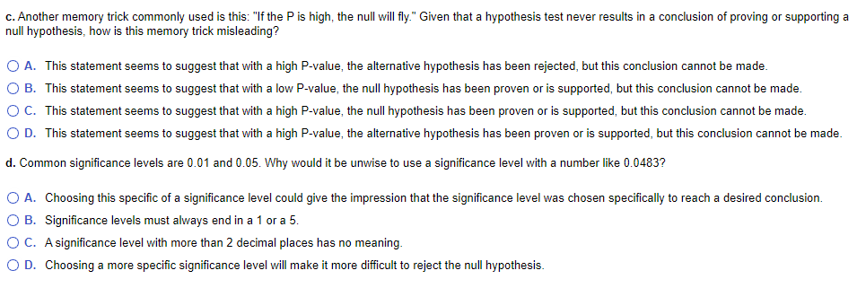 c. Another memory trick commonly used is this: "If the Pis high, the null will fly." Given that a hypothesis test never results in a conclusion of proving or supporting a
null hypothesis, how is this memory trick misleading?
O A. This statement seems to suggest that with a high P-value, the alternative hypothesis has been rejected, but this conclusion cannot be made.
O B. This statement seems to suggest that with a low P-value, the null hypothesis has been proven or is supported, but this conclusion cannot be made.
OC. This statement seems to suggest that with a high P-value, the null hypothesis has been proven or is supported, but this conclusion cannot be made.
O D. This statement seems to suggest that with a high P-value, the alternative hypothesis has been proven or is supported, but this conclusion cannot be made.
d. Common significance levels are 0.01 and 0.05. Why would it be unwise to use a significance level with a number like 0.0483?
O A. Choosing this specific of a significance level could give the impression that the significance level was chosen specifically to reach a desired conclusion.
O B. Significance levels must always end in a 1 or a 5.
O C. A significance level with more than 2 decimal places has no meaning.
O D. Choosing a more specific significance level will make it more difficult to reject the null hypothesis.
