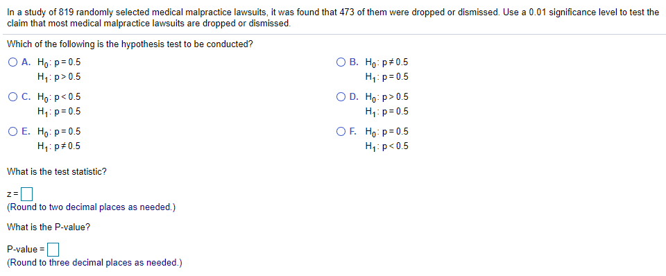 In a study of 819 randomly selected medical malpractice lawsuits, it was found that 473 of them were dropped or dismissed. Use a 0.01 significance level to test the
claim that most medical malpractice lawsuits are dropped or dismissed.
Which of the following is the hypothesis test to be conducted?
ОА. Но: р30.5
H;: p> 0.5
ОС. Но: р<0.5
H;: p= 0.5
О В. Но р#0.5
H1: p= 0.5
O D. Ho: p>0.5
H1: p= 0.5
OF. Ho: p= 0.5
ОЕ. Но: р-0.5
H1: p#0.5
H1: p<0.5
What is the test statistic?
(Round to two decimal places as needed.)
What is the P-value?
P-value =
(Round to three decimal places as needed.)
