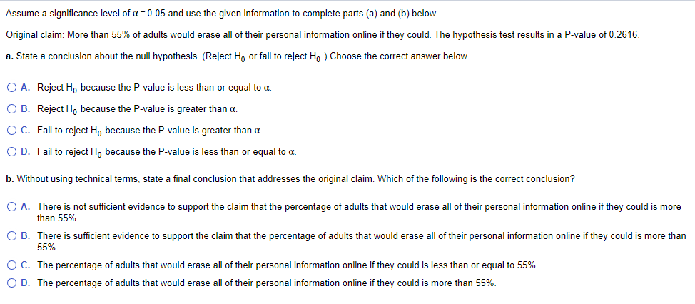 Assume a significance level of a = 0.05 and use the given information to complete parts (a) and (b) below.
Original claim: More than 55% of adults would erase all of their personal information online if they could. The hypothesis test results in a P-value of 0.2616.
a. State a conclusion about the null hypothesis. (Reject H, or fail to reject Hn.) Choose the correct answer below.
O A. Reject H, because the P-value is less than or equal to a.
O B. Reject H, because the P-value is greater than a.
OC. Fail to reject H, because the P-value is greater than a.
O D. Fail to reject H, because the P-value is less than or equal to a.
b. Without using technical terms, state a final conclusion that addresses the original claim. Which of the following is the correct conclusion?
O A. There is not sufficient evidence to support the claim that the percentage of adults that would erase all of their personal information online if they could is more
than 55%.
O B. There is sufficient evidence to support the claim that the percentage of adults that would erase all of their personal information online if they could is more than
55%.
O C. The percentage of adults that would erase all of their personal information online if they could is less than or equal to 55%.
O D. The percentage of adults that would erase all of their personal information online if they could is more than 55%.
