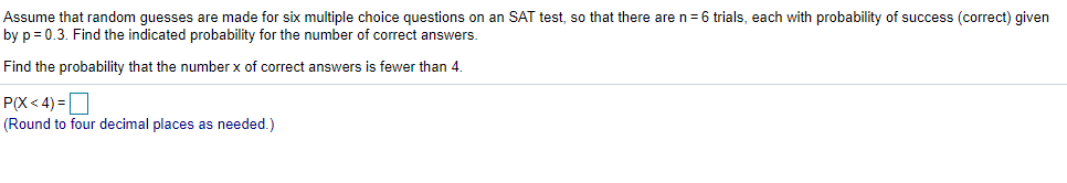Assume that random guesses are made for six multiple choice questions on an SAT test, so that there are n= 6 trials, each with probability of success (correct) given
by p = 0.3. Find the indicated probability for the number of correct answers.
Find the probability that the number x of correct answers is fewer than 4.
P(X < 4) =D
(Round to four decimal places as needed.)

