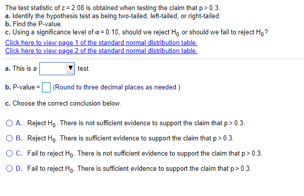 The test statistic of z = 2.08 is obtained when testing the claim that p> 0.3.
a. Identify the hypothesis test as being two-tailed, left-tailed, or right-tailed.
b. Find the P-value.
c. Using a significance level of a = 0.10, should we reject Ho or should we fail to reject H,?
Click here to view page 1 of the standard normal distribution table.
Click here to view page 2 of the standard normal distribution table.
a. This is a
test.
b. P-value
(Round to three decimal places as needed.)
c. Choose the correct conclusion below.
O A. Reject Ho - There is not sufficient evidence to support the claim that p> 0.3.
O B. Reject Ho- There is sufficient evidence to support the claim that p> 0.3.
OC. Fail to reject Ho. There is not sufficient evidence to support the claim that p> 0.3.
O D. Fail to reject Ho. There is sufficient evidence to support the claim that p> 0.3.
