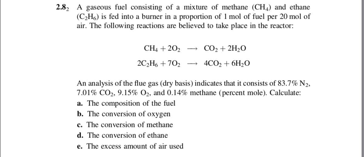2.82 A gaseous fuel consisting of a mixture of methane (CH4) and ethane
(C2H6) is fed into a burner in a proportion of 1 mol of fuel per 20 mol of
air. The following reactions are believed to take place in the reactor:
CH4 + 202
CO2 + 2H2O
2СН6 + 702
4СО2 + 6H20
An analysis of the flue gas (dry basis) indicates that it consists of 83.7% N2,
7.01% CO2, 9.15% O2, and 0.14% methane (percent mole). Calculate:
a. The composition of the fuel
b. The conversion of oxygen
c. The conversion of methane
d. The conversion of ethane
e. The excess amount of air used

