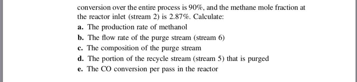 conversion over the entire process is 90%, and the methane mole fraction at
the reactor inlet (stream 2) is 2.87%. Calculate:
a. The production rate of methanol
b. The flow rate of the purge stream (stream 6)
c. The composition of the purge stream
d. The portion of the recycle stream (stream 5) that is purged
e. The CO conversion per pass in the reactor
