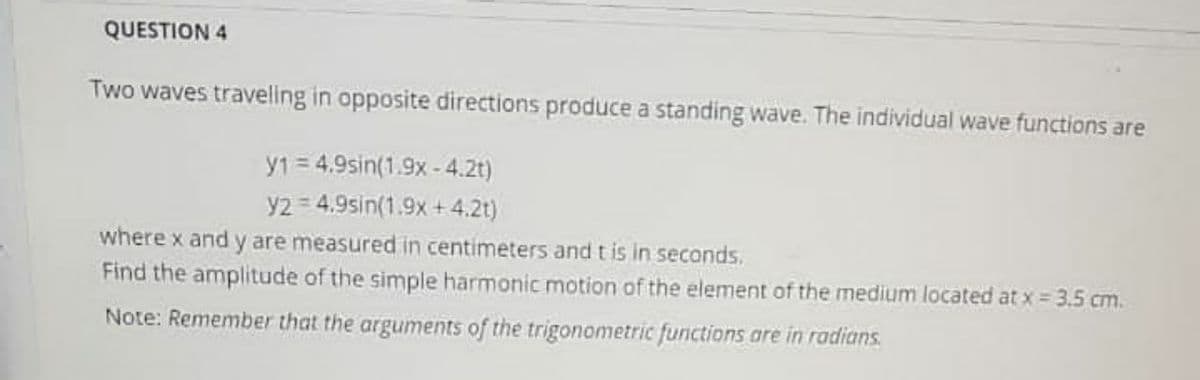 QUESTION 4
Two waves traveling in opposite directions produce a standing wave. The individual wave functions are
y1 = 4.9sin(1.9x - 4.2t)
y2 = 4.9sin(1.9x + 4.2t)
where x and y are measured in centimeters and t is in seconds.
Find the amplitude of the simple harmonic motion of the element of the medium located at x 3.5 cm.
Note: Remember that the arguments of the trigonometric functions are in radians.
