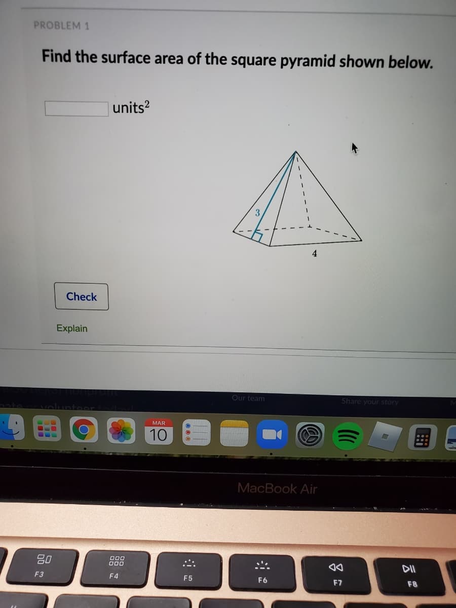 PROBLEM 1
Find the surface area of the square pyramid shown below.
units?
4
Check
Explain
Our team
Share your story
2ate
MAR
10
MacBook Air
80
O00
O00
F3
F4
F5
F6
F7
F8
