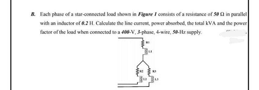 B. Each phase of a star-connected load shown in Figure 1 consists of a resistance of 50 Q in parallel
with an inductor of 0.2 H. Calculate the line current, power absorbed, the total kVA and the power
factor of the load when connected to a 400-V, 3-phase, 4-wire, 50-Hz supply.
RI
LI
RJ
L3
