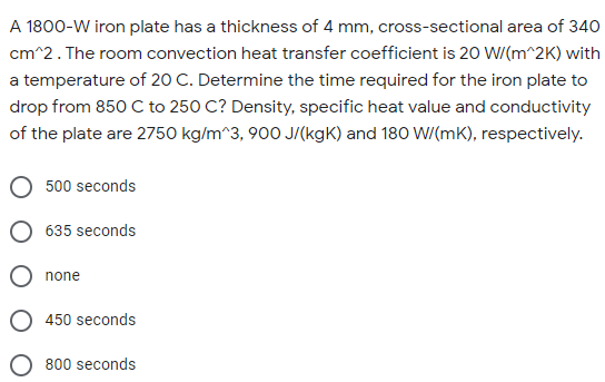 A 1800-W iron plate has a thickness of 4 mm, cross-sectional area of 340
cm^2. The room convection heat transfer coefficient is 20 W/(m^2K) with
a temperature of 20 C. Determine the time required for the iron plate to
drop from 850 C to 250 C? Density, specific heat value and conductivity
of the plate are 2750 kg/m^3, 900 J/(kgK) and 180 W/(mK), respectively.
500 seconds
635 seconds
O none
450 seconds
800 seconds
