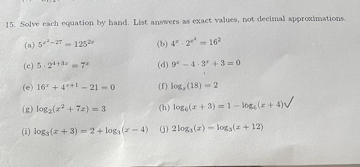 15. Solve each equation by hand. List answers as exact values, not decimal approximations.
(a) 5a²-27
1252a
(b) 4 . 2 = 162
(c) 5 24+3x = 7®
(d) 9" – 4 3" + 3 = 0
-
(e) 16* + 4ª+1
(f) log (18) = 2
_ 21 = 0
(g) log2(a2 + 7x) = 3
(h) log,(2 + 3) = 1 – lóg6 (x + 4)/
(i) log3 (x + 3) = 2+ log3 (x – 4)
(j) 2log3 (x) = log3(x + 12)
-
