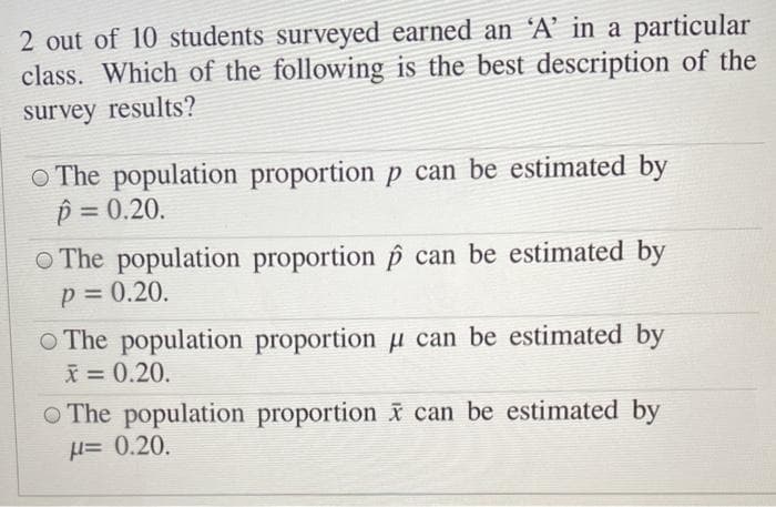 2 out of 10 students surveyed earned an 'A' in a particular
class. Which of the following is the best description of the
survey results?
O The population proportion p can be estimated by
p = 0.20.
%3D
O The population proportion p can be estimated by
p = 0.20.
%3D
O The population proportion µ can be estimated by
X = 0.20.
O The population proportion i can be estimated by
H=0.20.
