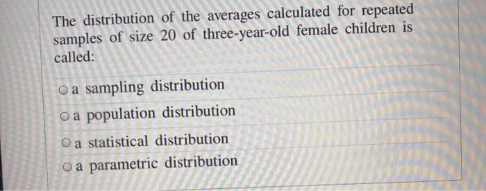 The distribution of the averages calculated for repeated
samples of size 20 of three-year-old female children is
called:
O a sampling distribution
O a population distribution
Oa statistical distribution
O a parametric distribution

