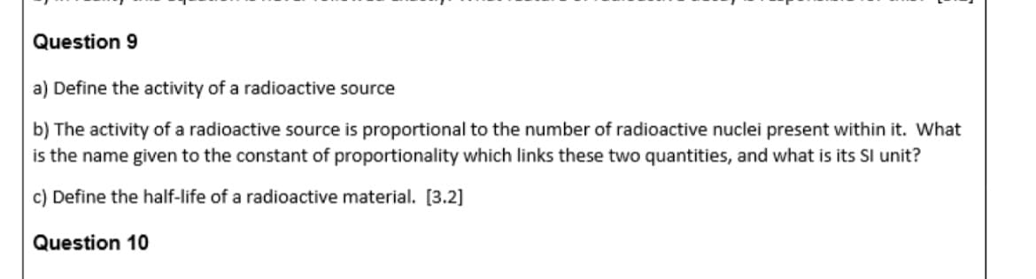 Question 9
a) Define the activity of a radioactive source
b) The activity of a radioactive source is proportional to the number of radioactive nuclei present within it. What
is the name given to the constant of proportionality which links these two quantities, and what is its Sl unit?
c) Define the half-life of a radioactive material. [3.2]
Question 10
