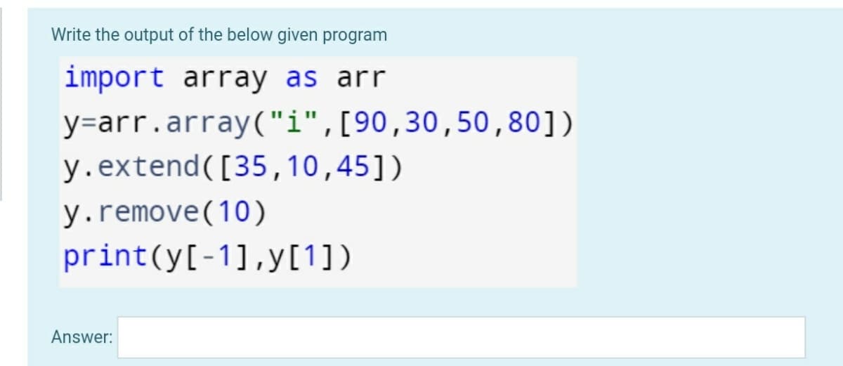 Write the output of the below given program
import array as arr
y=arr.array("i",[90,30,50,80])
y.extend([35,10,45])
y.remove(10)
print(y[-1],y[1])
Answer:

