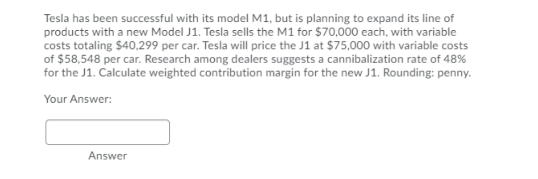 Tesla has been successful with its model M1, but is planning to expand its line of
products with a new Model J1. Tesla sells the M1 for $70,000 each, with variable
costs totaling $40,299 per car. Tesla will price the J1 at $75,000 with variable costs
of $58,548 per car. Research among dealers suggests a cannibalization rate of 48%
for the J1. Calculate weighted contribution margin for the new J1. Rounding: penny.
Your Answer:
Answer
