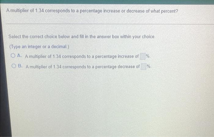 A multiplier of 1.34 corresponds to a percentage increase or decrease of what percent?
Select the correct choice below and fill in the answer box within your choice.
(Type an integer or a decimal.)
O A. Amultiplier of 1.34 corresponds to a percentage increase of
%.
O B. A multiplier of 1.34 corresponds to a percentage decrease of
%.
