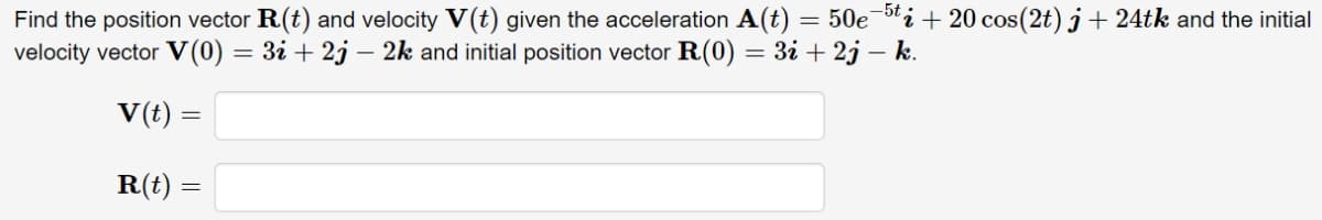 Find the position vector R(t) and velocity V(t) given the acceleration A(t) = 50e¬i + 20 cos(2t) j + 24tk and the initial
velocity vector V (0) = 3i + 2j – 2k and initial position vector R(0) = 3i + 2j – k.
V(t) =
R(t) =
