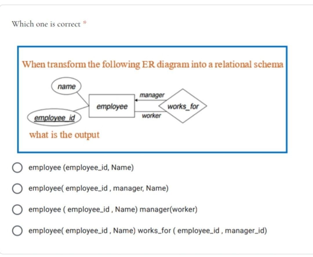 Which one is correct
When transform the following ER diagram into a relational schema
name
manager
works for
worker
employee
employee id
what is the output
employee (employee_id, Name)
employee( employee_id, manager, Name)
employee ( employee_id , Name) manager(worker)
employee( employee_id , Name) works_for ( employee_id , manager_id)
