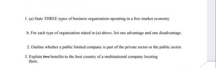 1. (a) State THREE types of business organisation operating in a free market economy.
b. For each type of organisation stated in (a) above, list one advantage and one disadvantage.
2. Outline whether a public limited company is part of the private sector or the public sector.
3. Explain two benefits to the host country of a multinational company locating
there.
