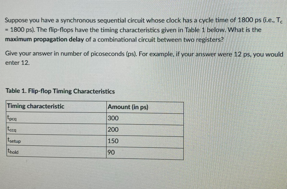 Suppose you have a synchronous sequential circuit whose clock has a cycle time of 1800 ps (i.e., T.
1800 ps). The flip-flops have the timing characteristics given in Table 1 below. What is the
maximum propagation delay of a combinational circuit between two registers?
Give your answer in number of picoseconds (ps). For example, if your answer were 12 ps, you would
enter 12.
Table 1. Flip-flop Timing Characteristics
Timing characteristic
Amount (in ps)
tpcq
tcq
300
200
tsetup
150
thold
90

