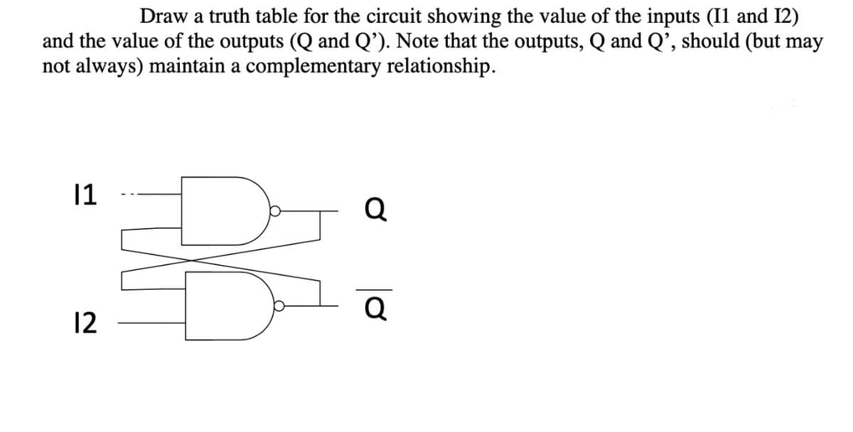 Draw a truth table for the circuit showing the value of the inputs (I1 and I2)
and the value of the outputs (Q and Q’). Note that the outputs, Q and Q’, should (but may
not always) maintain a complementary relationship.
11
Q
Q
12
