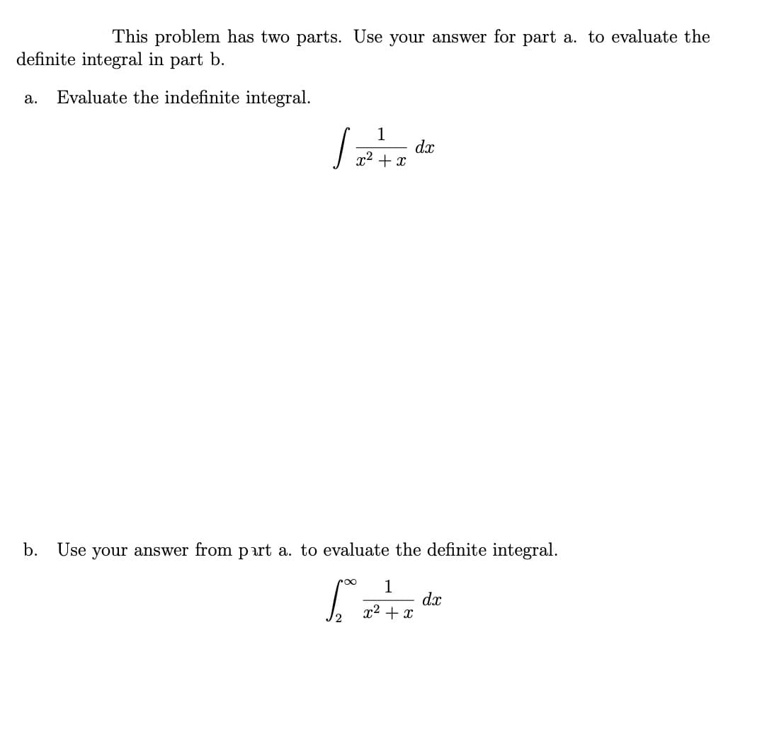 This problem has two parts. Use your answer for part a. to evaluate the
definite integral in part b.
Evaluate the indefinite integral.
a.
1
dx
x2 + x
b. Use your answer from p art a. to evaluate the definite integral.
1
dx
x2 + x
