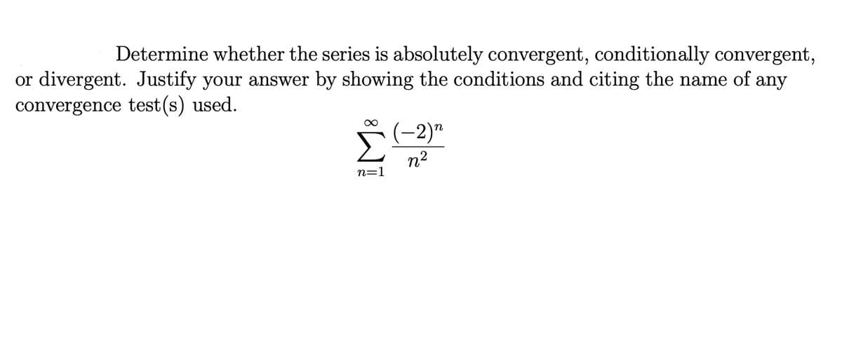 Determine whether the series is absolutely convergent, conditionally convergent,
or divergent. Justify your answer by showing the conditions and citing the name of any
convergence test(s) used.
Σ
(-2)"
n2
n=1
