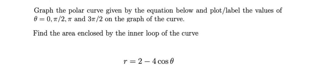 Graph the polar curve given by the equation below and plot/label the values of
0 = 0, T/2, T and 37/2 on the graph of the curve.
Find the area enclosed by the inner loop of the curve
r = 2 – 4 cos 0
