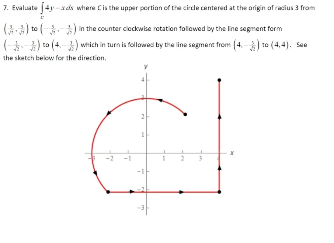7. Evaluate | 4y – x ds where C is the upper portion of the circle centered at the origin of radius 3 from
o (후·)
(4,-) which in turn is followed by the line segment from (4,–) to (4,4). See
(-,-) in the counter clockwise rotation followed by the line segment form
o2 (--)
the sketch below for the direction.
y
4-
-2
-1
1
3
-1
-2-

