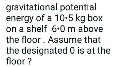 gravitational potential
energy of a 10•5 kg box
on a shelf 6.0 m above
the floor. Assume that
the designated 0 is at the
floor ?
