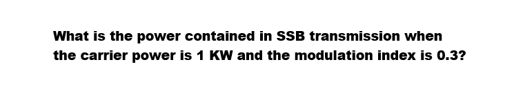 What is the power contained in SSB transmission when
the carrier power is 1 KW and the modulation index is 0.3?