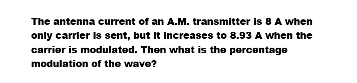 The antenna current of an A.M. transmitter is 8 A when
only carrier is sent, but it increases to 8.93 A when the
carrier is modulated. Then what is the percentage
modulation of the wave?