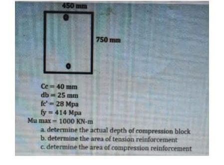 450 mm
750 mm
Ce = 40 mm
db = 25 mm
fe' = 28 Mpa
fy = 414 Mpa
Mu max = 1000 KN-m
a. determine the actual depth of compression block
b. determine the area of tension reinforcement
c. determine the area of compression reinforcement
