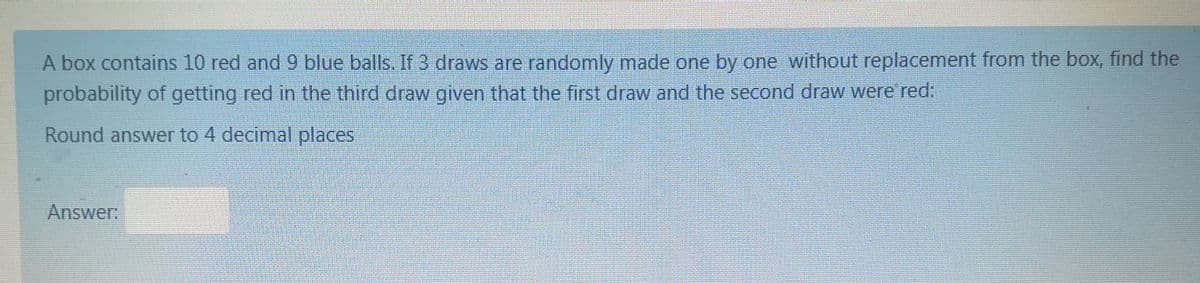 A box contains 10 red and 9 blue balls. If 3 draws are randomly made one by one without replacement from the box, find the
probability of getting red in the third draw given that the first draw and the second draw were' red:
Round answer to 4 decimal places
Answer:
