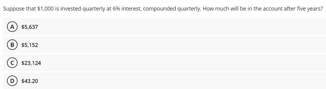 Suppose that $1,000 is invested quarterly at 6% interest, compounded quarterly. How much will be in the account after five years?
A
$5,637
B) $5,152
$23,124
D
$43.20
