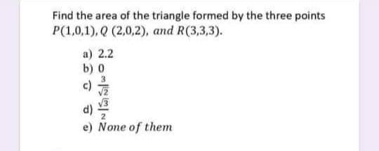 Find the area of the triangle formed by the three points
P(1,0,1), Q (2,0,2), and R(3,3,3).
a) 2.2
b) 0
e) None of them
