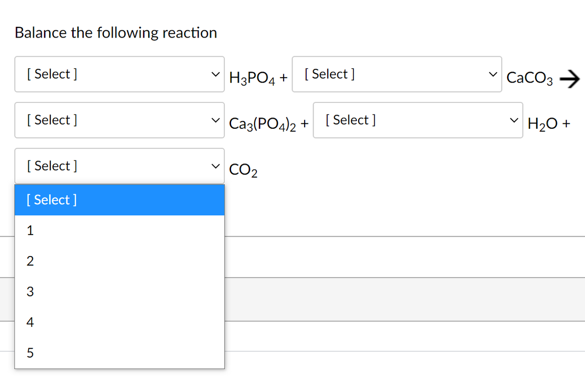 Balance the following reaction
[ Select ]
H3PO4 +
[ Select ]
CaCO3 →
[ Select ]
v Caz(PO4)2 +
[ Select ]
H20 +
[ Select ]
CO2
[ Select ]
1
2
3
4
