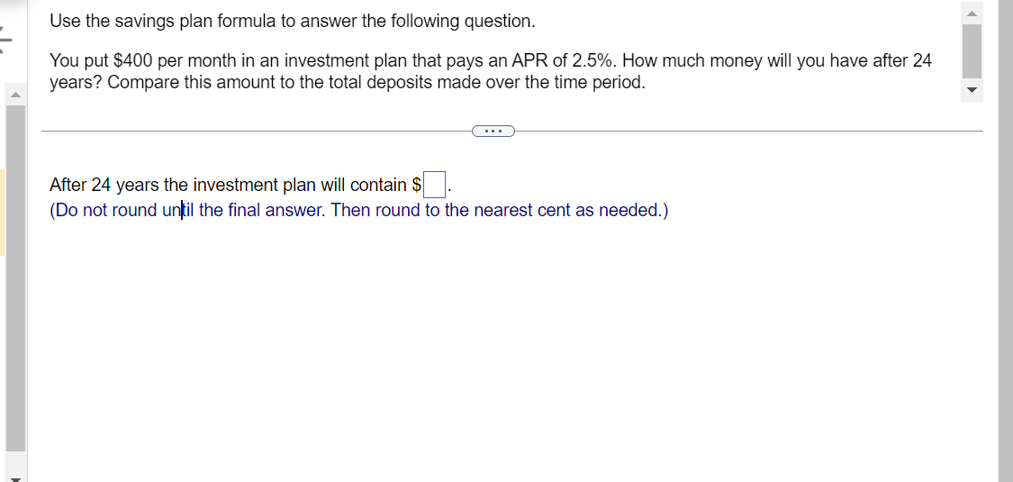 Use the savings plan formula to answer the following question.
You put $400 per month in an investment plan that pays an APR of 2.5%. How much money will you have after 24
years? Compare this amount to the total deposits made over the time period.
After 24 years the investment plan will contain $
(Do not round until the final answer. Then round to the nearest cent as needed.)