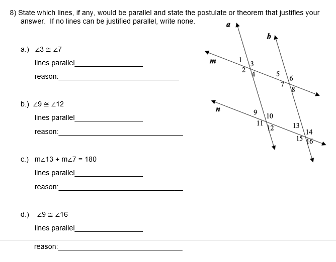 8) State which lines, if any, would be parallel and state the postulate or theorem that justifies your
answer. If no lines can be justified parallel, write none.
a.) 23 2 27
lines parallel
m
5
reason:
b.) 29 = 212
10
11
12
lines parallel
13
reason:
14
13
16
c.) mz13 + mz7 = 180
lines parallel
reason:
d.) 29 = 216
lines parallel
reason:
