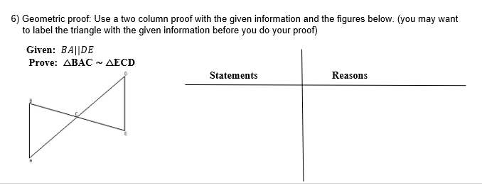 6) Geometric proof: Use a two column proof with the given information and the figures below. (you may want
to label the triangle with the given information before you do your proof)
Given: BA||DE
Prove: ABAC ~ AECD
Statements
Reasons
