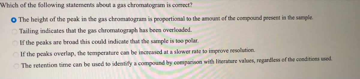 Which of the following statements about a gas chromatogram is correct?
O The height of the peak in the gas chromatogram is proportional to the amount of the compound present in the sample.
Tailing indicates that the gas chromatograph has been overloaded.
O If the peaks are broad this could indicate that the sample is too polar.
O If the peaks overlap, the temperature can be increased at a slower rate to improve resolution.
O The retention time can be used to identify a compound by comparison with literature values, regardless of the conditions used.
