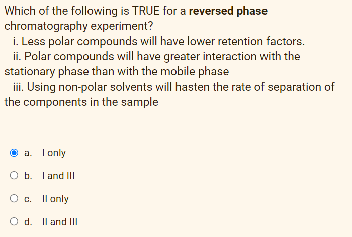 Which of the following is TRUE for a reversed phase
chromatography experiment?
i. Less polar compounds will have lower retention factors.
ii. Polar compounds will have greater interaction with the
stationary phase than with the mobile phase
iii. Using non-polar solvents will hasten the rate of separation of
the components in the sample
a. I only
O b. I and III
O c. Il only
O d. Il and II
