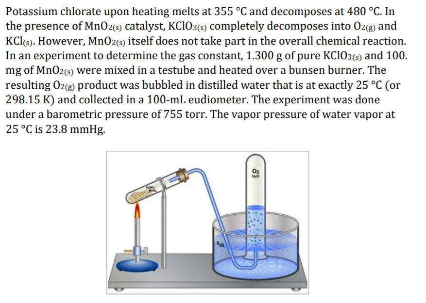 Potassium chlorate upon heating melts at 355°C and decomposes at 480 °C. In
the presence of MnO2(s) catalyst, KC103(5) completely decomposes into O2(g) and
KC(6). However, MnO2(s) itself does not take part in the overall chemical reaction.
In an experiment to determine the gas constant, 1.300 g of pure KC1O3(s) and 100.
mg of MnO2(s) were mixed in a testube and heated over a bunsen burner. The
resulting Oz(g) product was bubbled in distilled water that is at exactly 25 °C (or
298.15 K) and collected in a 100-mL eudiometer. The experiment was done
under a barometric pressure of 755 torr. The vapor pressure of water vapor at
25 °C is 23.8 mmHg.
O2
