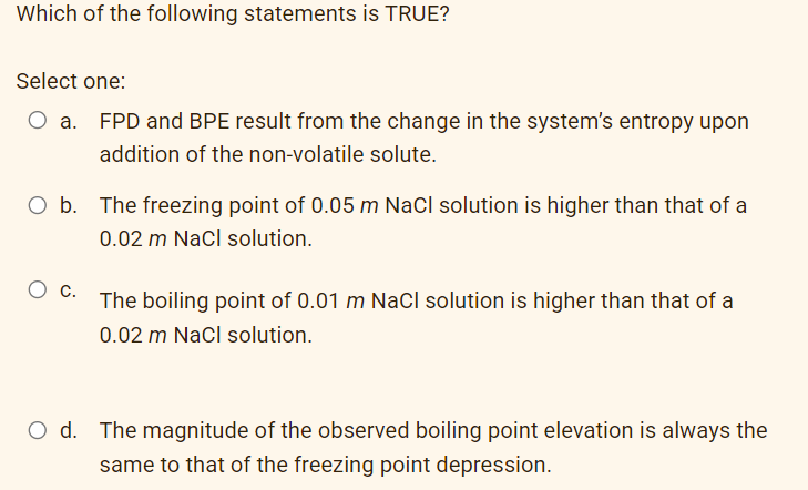 Which of the following statements is TRUE?
Select one:
EPD and BPE result from the change in the system's entropy upon
addition of the non-volatile solute.
O b. The freezing point of 0.05 m NaCl solution is higher than that of a
0.02 m NaCl solution.
C.
The boiling point of 0.01 m NaCl solution is higher than that of a
0.02 m Nacl solution.
O d. The magnitude of the observed boiling point elevation is always the
same to that of the freezing point depression.
