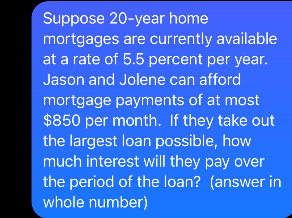 Suppose 20-year home
mortgages are currently available
at a rate of 5.5 percent per year.
Jason and Jolene can afford
mortgage payments of at most
$850 per month. If they take out
the largest loan possible, how
much interest will they pay over
the period of the loan? (answer in
whole number)
