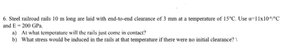 6. Steel railroad rails 10 m long are laid with end-to-end clearance of 3 mm at a temperature of 15°C. Use a=1 lx104/°C
and E = 200 GPa.
a) At what temperature will the rails just come in contact?
b) What stress would be induced in the rails at that temperature if there were no initial clearance?
