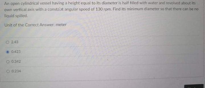 An open cylindrical vessel having a height equal to its diameter is half filled with water and revolved about its
own vertical axis with a constaat angular speed of 130 rpm. Find its minimum diameter so that there can be no
liquid spilled.
Unit of the Correct Answer: meter
O 2.43
0.423
O 0.342
O 0.234
