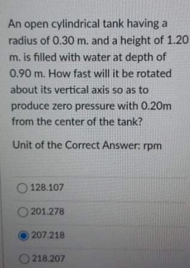 An open cylindrical tank having a
radius of 0.30 m. and a height of 1.20
m. is filled with water at depth of
0.90 m. How fast will it be rotated
about its vertical axis so as to
produce zero pressure with 0.20m
from the center of the tank?
Unit of the Correct Answer: rpm
128.107
201.278
207.218
O 218.207
