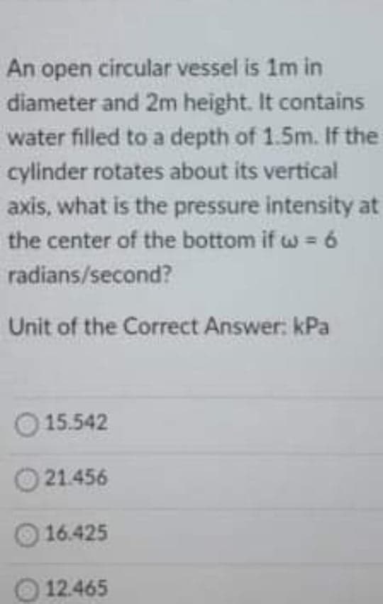 An open circular vessel is 1m in
diameter and 2m height. It contains
water filled to a depth of 1.5m. If the
cylinder rotates about its vertical
axis, what is the pressure intensity at
the center of the bottom if w = 6
radians/second?
Unit of the Correct Answer: kPa
O 15.542
21.456
16.425
12.465
