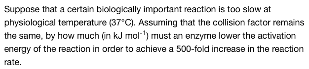 Suppose that a certain biologically important reaction is too slow at
physiological temperature (37°C). Assuming that the collision factor remains
the same, by how much (in kJ mol-¹) must an enzyme lower the activation
energy of the reaction in order to achieve a 500-fold increase in the reaction
rate.