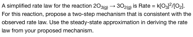 A simplified rate law for the reaction 203(g) → 302(g) is Rate = K[03]²/[0₂].
For this reaction, propose a two-step mechanism that is consistent with the
observed rate law. Use the steady-state approximation in deriving the rate
law from your proposed mechanism.