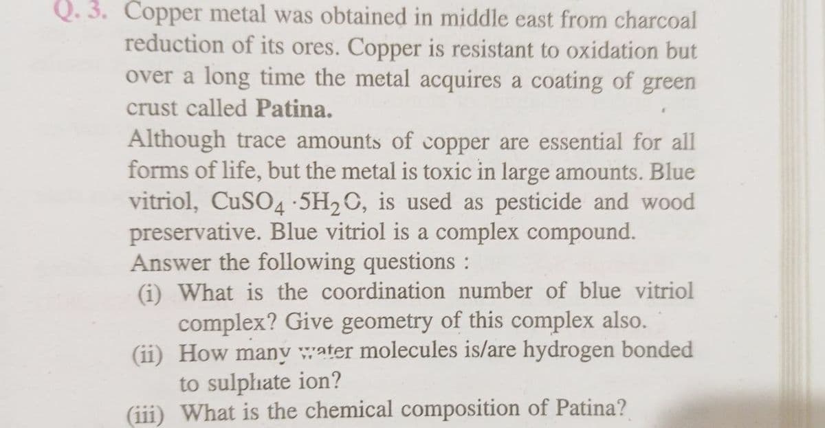 Q. 3. Copper metal was obtained in middle east from charcoal
reduction of its ores. Copper is resistant to oxidation but
over a long time the metal acquires a coating of green
crust called Patina.
Although trace amounts of copper are essential for all
forms of life, but the metal is toxic in large amounts. Blue
vitriol, CuSO4.5H₂O, is used as pesticide and wood
preservative. Blue vitriol is a complex compound.
Answer the following questions :
(i) What is the coordination number of blue vitriol
complex? Give geometry of this complex also.
(ii) How many water molecules is/are hydrogen bonded
to sulphate ion?
(iii) What is the chemical composition of Patina?